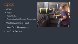 Topics
• YAGNI
• Redux
• React Router
• Presentational and Container Components
• Web Components in React
• Higher Order Components
• Live Code Example
 