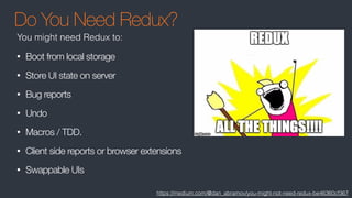 Do You Need Redux?
• Boot from local storage
• Store UI state on server
• Bug reports
• Undo
• Macros / TDD.
• Client side reports or browser extensions
• Swappable UIs
https://medium.com/@dan_abramov/you-might-not-need-redux-be46360cf367
You might need Redux to:
 