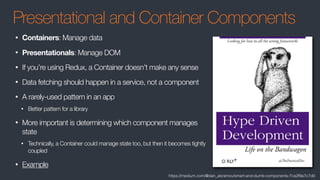 Presentational and Container Components
• Containers: Manage data
• Presentationals: Manage DOM
• If you’re using Redux, a Container doesn’t make any sense
• Data fetching should happen in a service, not a component
• A rarely-used pattern in an app
• Better pattern for a library
• More important is determining which component manages
state
• Technically, a Container could manage state too, but then it becomes tightly
coupled
• Example
https://medium.com/@dan_abramov/smart-and-dumb-components-7ca2f9a7c7d0
 