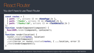 React Router
You don’t have to use React Router
const routes = [
{ path: '/', action: () => <HomePage /> },
{ path: '/tasks', action: () => <TaskList /> },
{ path: '/tasks/:id', action: () => <TaskDetails /> }
];
function renderComponent(component) {
ReactDOM.render(component, container);
}
function render(location) {
router.resolve(routes, location)
.then(renderComponent)
.catch(error => router.resolve(routes, { ...location, error })
.then(renderComponent));
}
For complete code, see reference: https://medium.freecodecamp.org/you-might-not-need-react-router-38673620f3d
 
