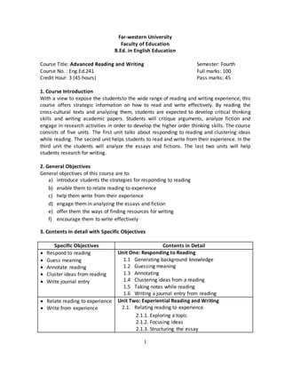1
Far-western University
Faculty of Education
B.Ed. in English Education
Course Title: Advanced Reading and Writing Semester: Fourth
Course No. : Eng.Ed.241 Full marks: 100
Credit Hour: 3 (45 hours) Pass marks: 45
1. Course Introduction
With a view to expose the studentsto the wide range of reading and writing experience, this
course offers strategic information on how to read and write effectively. By reading the
cross-cultural texts and analyzing them, students are expected to develop critical thinking
skills and writing academic papers. Students will critique arguments, analyze fiction and
engage in research activities in order to develop the higher order thinking skills. The course
consists of five units. The first unit talks about responding to reading and clustering ideas
while reading. The second unit helps students to read and write from their experience. In the
third unit the students will analyze the essays and fictions. The last two units will help
students research for writing.
2. General Objectives
General objectives of this course are to:
a) introduce students the strategies for responding to reading
b) enable them to relate reading to experience
c) help them write from their experience
d) engage them in analyzing the essays and fiction
e) offer them the ways of finding resources for writing
f) encourage them to write effectively
3. Contents in detail with Specific Objectives
Specific Objectives Contents in Detail
 Respond to reading
 Guess meaning
 Annotate reading
 Cluster ideas from reading
 Write journal entry
Unit One: Responding to Reading
1.1 Generating background knowledge
1.2 Guessing meaning
1.3 Annotating
1.4 Clustering ideas from a reading
1.5 Taking notes while reading
1.6 Writing a journal entry from reading
 Relate reading to experience
 Write from experience
Unit Two: Experiential Reading and Writing
2.1. Relating reading to experience
2.1.1. Exploring a topic
2.1.2. Focusing ideas
2.1.3. Structuring the essay
 