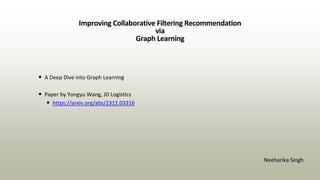 Improving Collaborative Filtering Recommendation
via
Graph Learning
• A Deep Dive into Graph Learning
• Paper by Yongyu Wang, JD Logistics
• https://arxiv.org/abs/2311.03316
Neeharika Singh
 