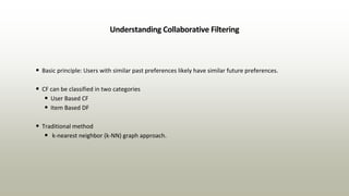 Understanding Collaborative Filtering
• Basic principle: Users with similar past preferences likely have similar future preferences.
• CF can be classified in two categories
• User Based CF
• Item Based DF
• Traditional method
• k-nearest neighbor (k-NN) graph approach.
 