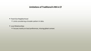 Limitations of Traditional k-NN in CF
• Fixed-Size Neighborhood
• Limits considering a broader pattern in data.
• Local Relationships
• Focuses mainly on local preferences, missing global context.
 