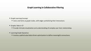 Graph Learning in Collaborative Filtering
• Graph Learning Concept
• Users and items as graph nodes, with edges symbolizing their interactions.
• Graphs' Role in CF
• Provide intricate visualization and understanding of complex user-item relationships.
• Learning Graph Dynamics
• Involves sophisticated data-driven optimization to define meaningful connections.
 