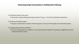 Enhancing Graph Construction in Collaborative Filtering
• Initial Base Graph Construction
• Start with a simple k-NN graph using a minimal 'k' (e.g., k = 2) to limit redundant connections.
• Graph Learning Optimization
• Employ an optimization model to refine the graph, ensuring smooth signals and controlled sparsity.
• Topology-Based Prediction Method
• Use the refined graph for prediction in user-based and item-based CF, focusing on weighted sums from
connected nodes or items.
 