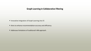Graph Learning in Collaborative Filtering
• Innovative integration of Graph Learning into CF.
• Aims to enhance recommendation accuracy and efficiency.
• Addresses limitations of traditional k-NN approach.
 