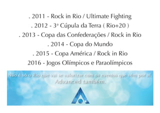 . 2011 - Rock in Rio / Ultimate Fighting
          . 2012 - 3a Cúpula da Terra ( Rio+20 )
    . 2013 - Copa das Confederações / Rock in Rio
                 . 2014 - Copa do Mundo
           . 2015 - Copa América / Rock in Rio
        2016 - Jogos Olímpicos e Paraolímpicos
Não é só o Rio que vai se valorizar com os eventos que vêm por aí.
                     Advanced também.
 