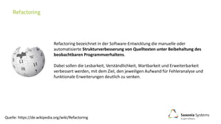 Refactoring bezeichnet in der Software-Entwicklung die manuelle oder
automatisierte Strukturverbesserung von Quelltexten unter Beibehaltung des
beobachtbaren Programmverhaltens.
Dabei sollen die Lesbarkeit, Verständlichkeit, Wartbarkeit und Erweiterbarkeit
verbessert werden, mit dem Ziel, den jeweiligen Aufwand für Fehleranalyse und
funktionale Erweiterungen deutlich zu senken.
Quelle: https://de.wikipedia.org/wiki/Refactoring
 