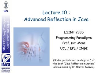 SINF2335:Prog.Paradigms:
Theory,Pract.andApplic.
Lecture 10 : 
Advanced Reflection in Java
LSINF 2335
Programming Paradigms
Prof. Kim Mens
UCL / EPL / INGI
 
(Slides partly based on chapter 5 of
the book “Java Reflection in Action”
and on slides by Pr. Walter Cazzola)
 