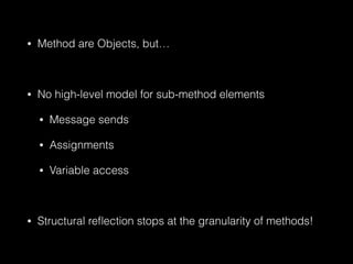 • Method are Objects, but…
!
• No high-level model for sub-method elements
• Message sends
• Assignments
• Variable access
!
• Structural reﬂection stops at the granularity of methods!
 