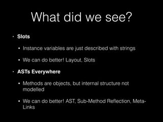 What did we see?
• Slots!
• Instance variables are just described with strings
• We can do better! Layout, Slots
• ASTs Everywhere!
• Methods are objects, but internal structure not
modelled
• We can do better! AST, Sub-Method Reﬂection, Meta-
Links
 