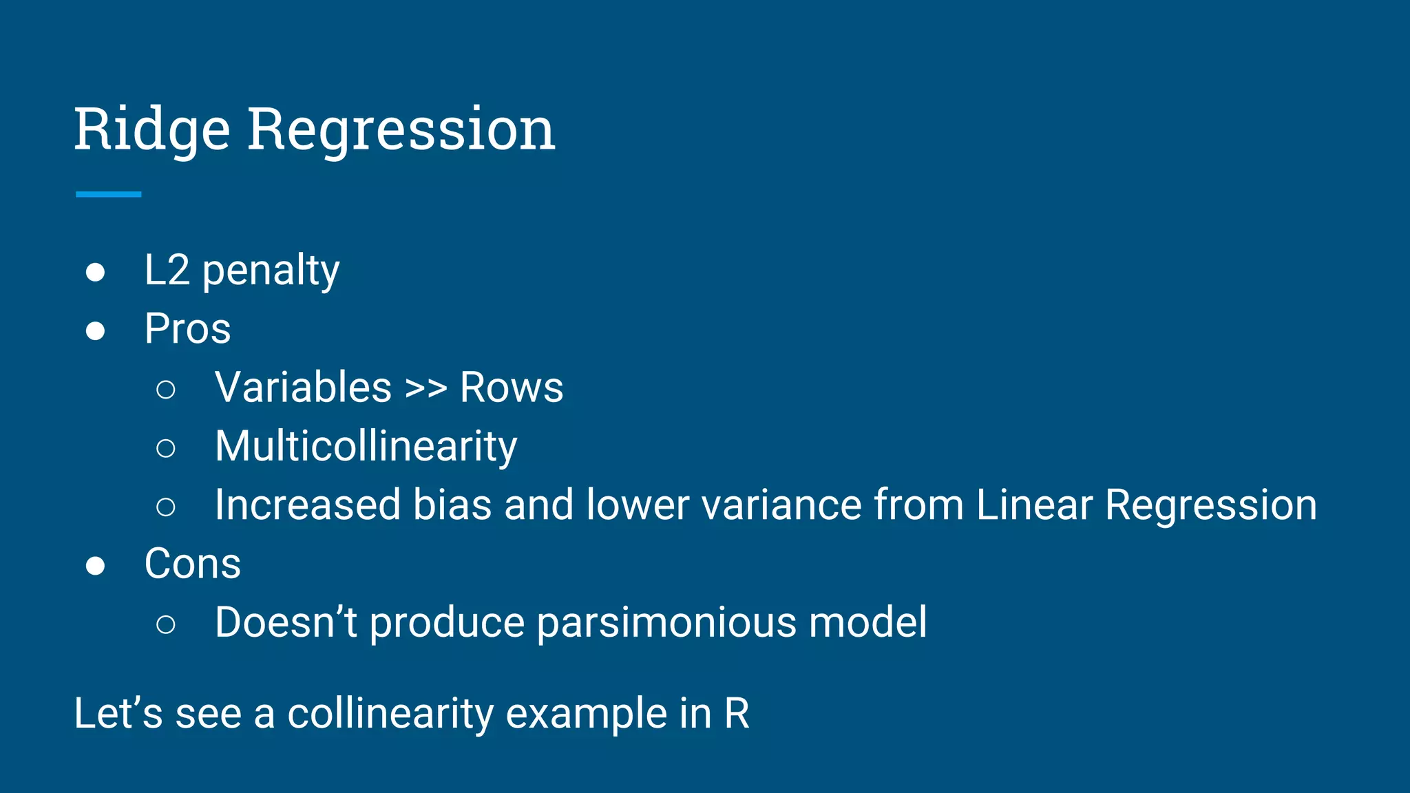 Ridge Regression
● L2 penalty
● Pros
○ Variables >> Rows
○ Multicollinearity
○ Increased bias and lower variance from Linear Regression
● Cons
○ Doesn’t produce parsimonious model
Let’s see a collinearity example in R
 