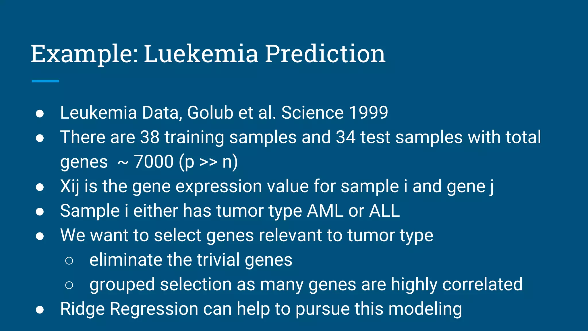 Example: Luekemia Prediction
● Leukemia Data, Golub et al. Science 1999
● There are 38 training samples and 34 test samples with total
genes ~ 7000 (p >> n)
● Xij is the gene expression value for sample i and gene j
● Sample i either has tumor type AML or ALL
● We want to select genes relevant to tumor type
○ eliminate the trivial genes
○ grouped selection as many genes are highly correlated
● Ridge Regression can help to pursue this modeling
 