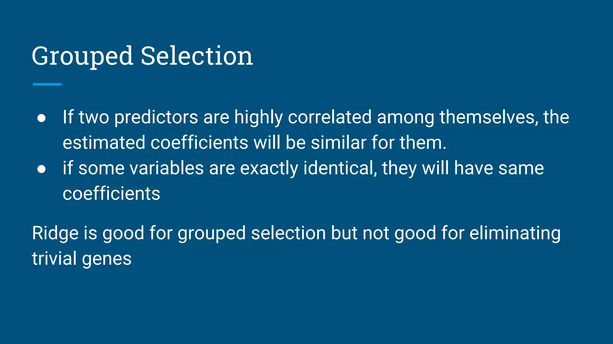 Grouped Selection
● If two predictors are highly correlated among themselves, the
estimated coefficients will be similar for them.
● if some variables are exactly identical, they will have same
coefficients
Ridge is good for grouped selection but not good for eliminating
trivial genes
 
