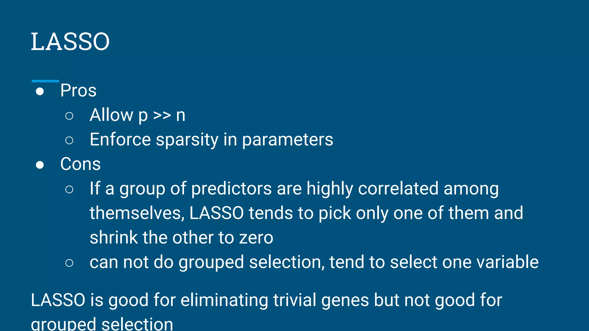 LASSO
● Pros
○ Allow p >> n
○ Enforce sparsity in parameters
● Cons
○ If a group of predictors are highly correlated among
themselves, LASSO tends to pick only one of them and
shrink the other to zero
○ can not do grouped selection, tend to select one variable
LASSO is good for eliminating trivial genes but not good for
grouped selection
 