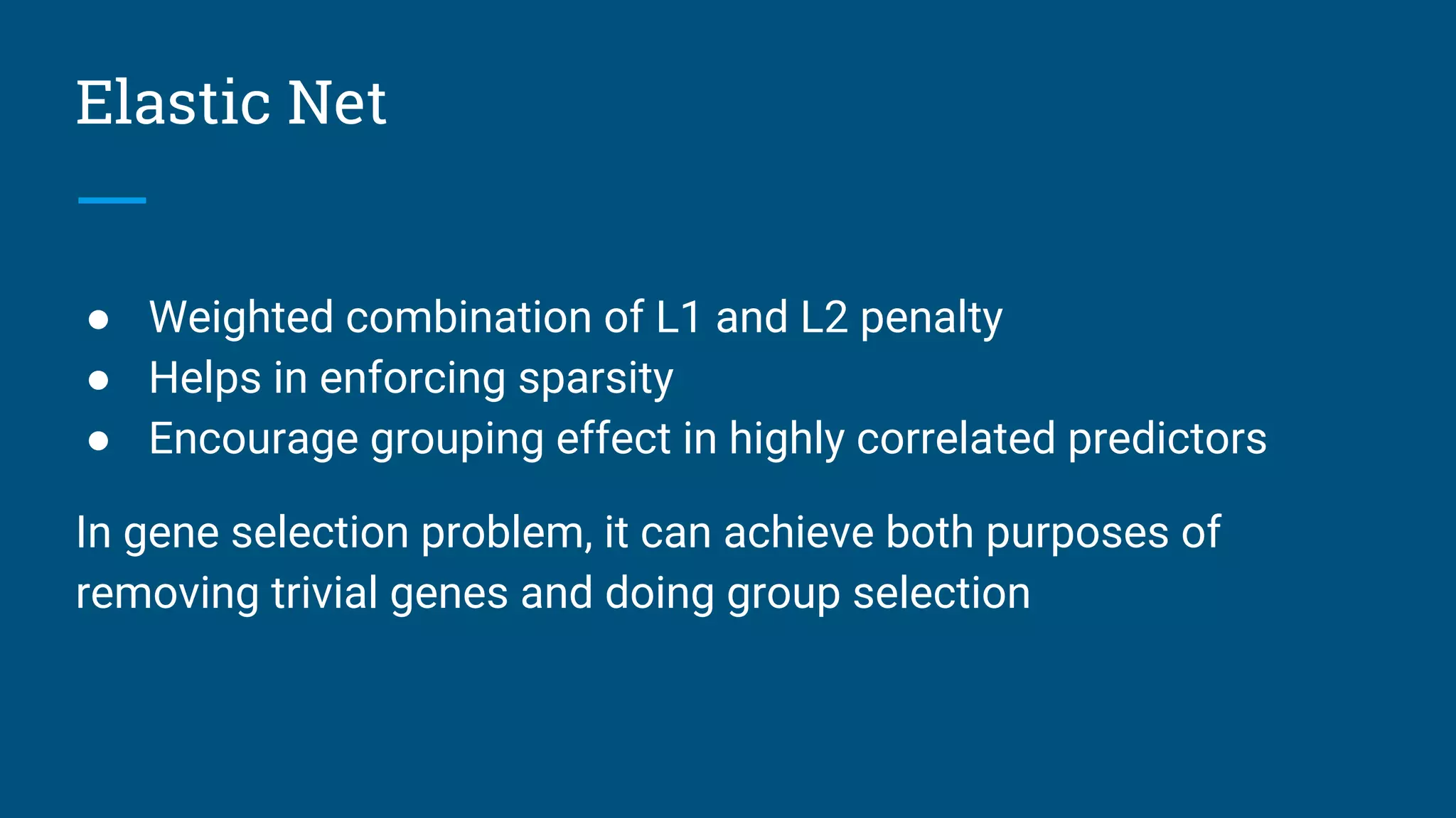 Elastic Net
● Weighted combination of L1 and L2 penalty
● Helps in enforcing sparsity
● Encourage grouping effect in highly correlated predictors
In gene selection problem, it can achieve both purposes of
removing trivial genes and doing group selection
 