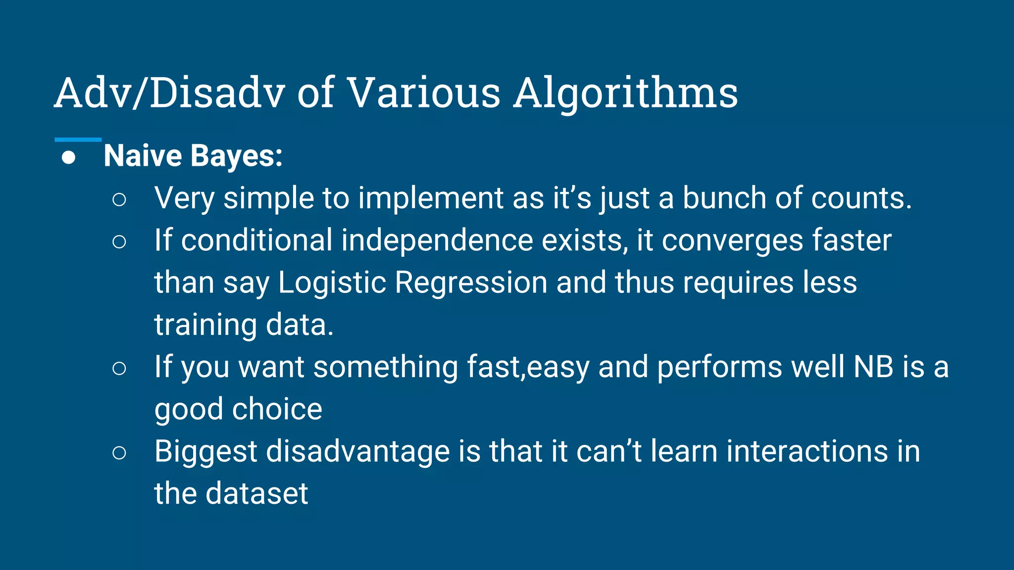 Adv/Disadv of Various Algorithms
● Naive Bayes:
○ Very simple to implement as it’s just a bunch of counts.
○ If conditional independence exists, it converges faster
than say Logistic Regression and thus requires less
training data.
○ If you want something fast,easy and performs well NB is a
good choice
○ Biggest disadvantage is that it can’t learn interactions in
the dataset
 