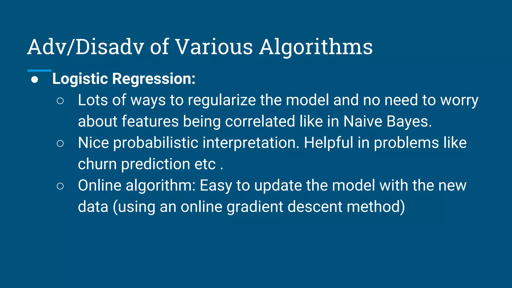 Adv/Disadv of Various Algorithms
● Logistic Regression:
○ Lots of ways to regularize the model and no need to worry
about features being correlated like in Naive Bayes.
○ Nice probabilistic interpretation. Helpful in problems like
churn prediction etc .
○ Online algorithm: Easy to update the model with the new
data (using an online gradient descent method)
 