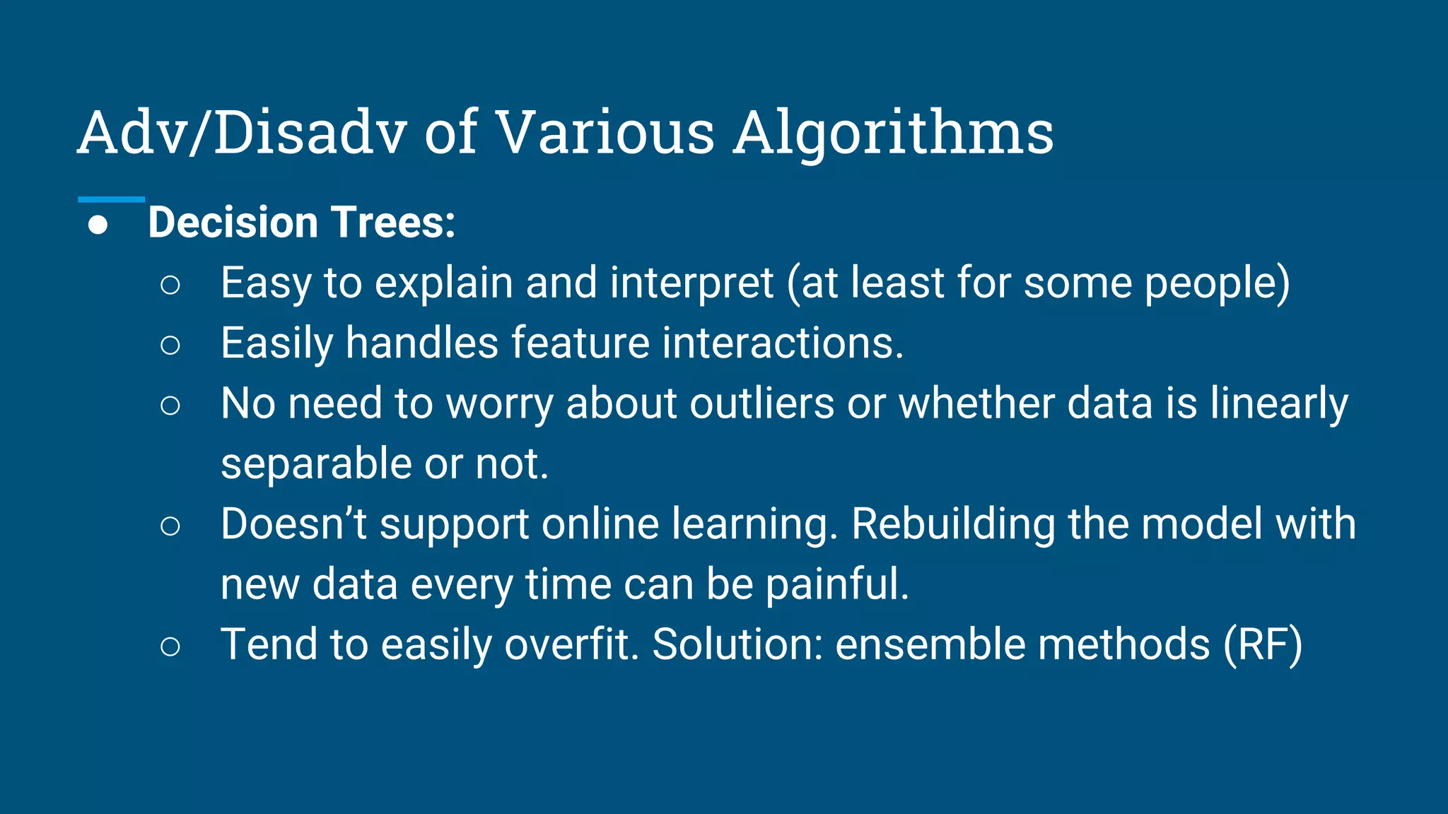 Adv/Disadv of Various Algorithms
● Decision Trees:
○ Easy to explain and interpret (at least for some people)
○ Easily handles feature interactions.
○ No need to worry about outliers or whether data is linearly
separable or not.
○ Doesn’t support online learning. Rebuilding the model with
new data every time can be painful.
○ Tend to easily overfit. Solution: ensemble methods (RF)
 