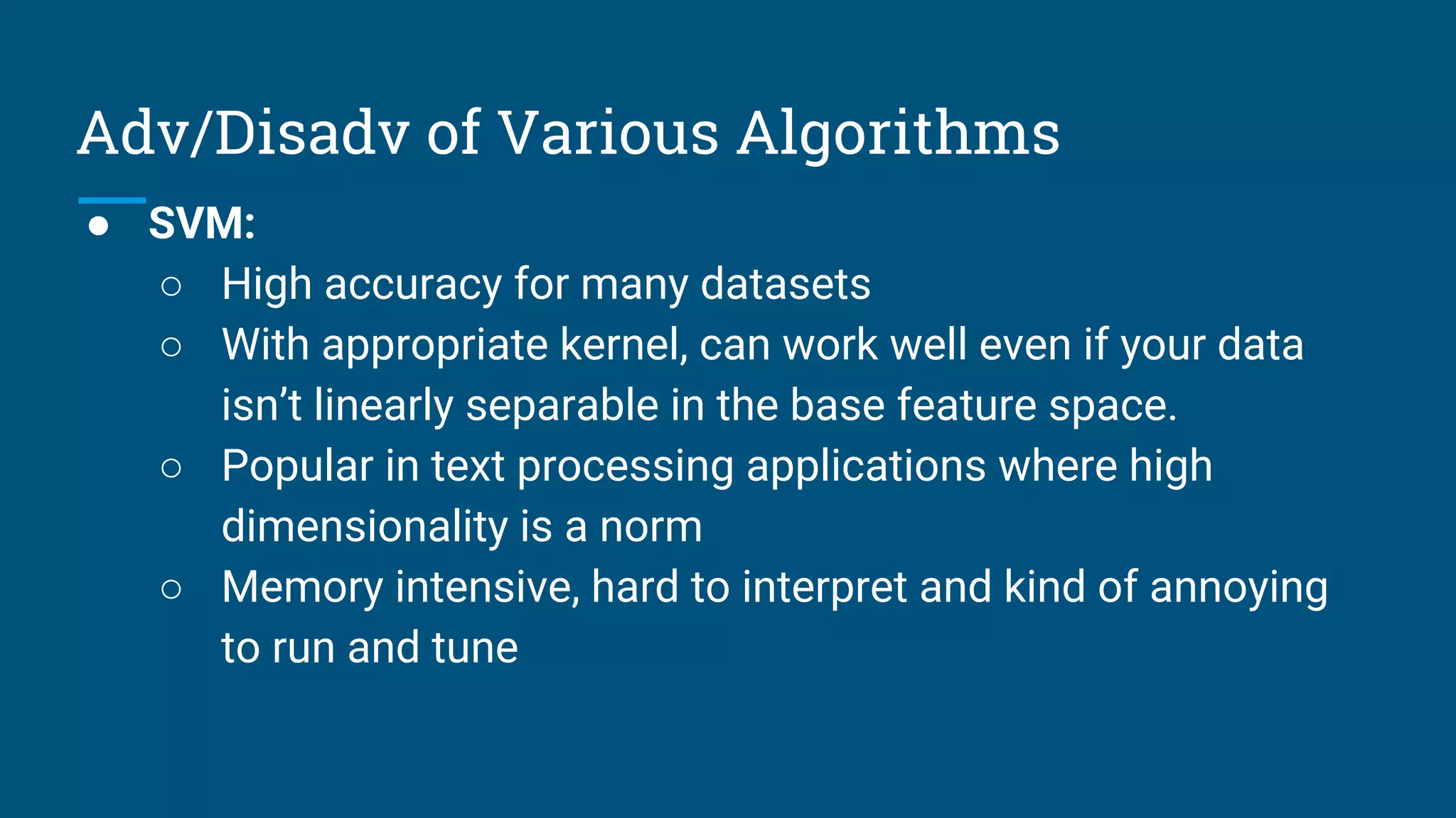 Adv/Disadv of Various Algorithms
● SVM:
○ High accuracy for many datasets
○ With appropriate kernel, can work well even if your data
isn’t linearly separable in the base feature space.
○ Popular in text processing applications where high
dimensionality is a norm
○ Memory intensive, hard to interpret and kind of annoying
to run and tune
 