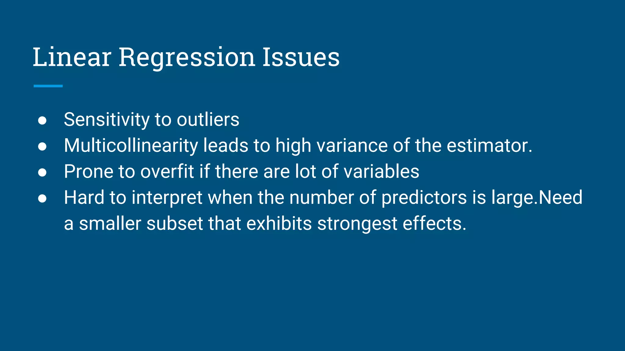 Linear Regression Issues
● Sensitivity to outliers
● Multicollinearity leads to high variance of the estimator.
● Prone to overfit if there are lot of variables
● Hard to interpret when the number of predictors is large.Need
a smaller subset that exhibits strongest effects.
 