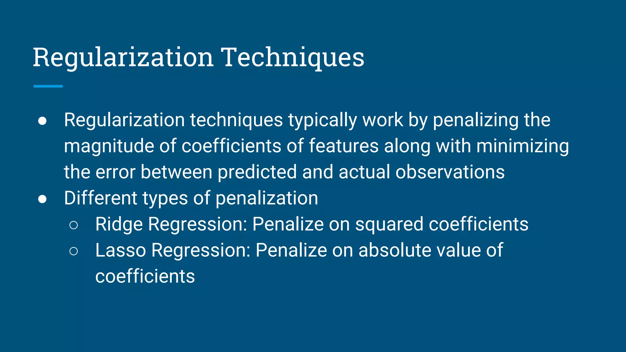 Regularization Techniques
● Regularization techniques typically work by penalizing the
magnitude of coefficients of features along with minimizing
the error between predicted and actual observations
● Different types of penalization
○ Ridge Regression: Penalize on squared coefficients
○ Lasso Regression: Penalize on absolute value of
coefficients
 