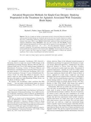 Advanced Regression Methods for Single-Case Designs: Studying
Propranolol in the Treatment for Agitation Associated With Traumatic
Brain Injury
Daniel F. Brossart
Texas A&M University
Jay M. Meythaler
Wayne State University
Richard I. Parker, James McNamara, and Timothy R. Elliott
Texas A&M University
Objective: The use of single-case designs in intervention research is discussed. Regression methods for
analyzing data from these designs are considered, and an innovative use of logistic regression to analyze
data from a double-blind, randomized clinical trial of propranolol for agitation among persons with
traumatic brain injury (TBI) is used. Method: Double-blind, randomized clinical trial performed in an
outpatient rehabilitation setting. Participants: Nine men and 4 women with TBI. Results: Logistic
models indicated that propranolol was not associated with less agitation for most participants (⌽ ⫽ .135;
90% exact confidence interval was ⫺.03 ⬍ .135 ⬍ .29). Four participants displayed a significant
response to propanolol. Two participants demonstrated significant improvement, and the other 2 expe-
rienced significantly more agitation in the treatment phase. Summary: Advanced regression methods can
be used to analyze data from single-case designs to obtain information of clinical and statistical
significance from a variety of psychological and medical treatments.
Keywords: single-case design, logistic regression, propranolol, brain injury, agitation
In a thoughtful commentary, Aeschleman (1991) observed a
decreasing interest in single-case research (SCR) designs in the
rehabilitation psychology literature: Between 1985 and 1989, Ae-
schleman found only 6 out of 402 empirical papers published in
Rehabilitation Psychology, Archives of Physical Medicine and
Rehabilitation, and Rehabilitation Counseling Bulletin used a sin-
gle-subject design (⬍1.5% of the total; Aeschleman, 1991, p. 43).
A brief examination of the past 15 years of Rehabilitation Psy-
chology reveals one article that offered an innovative way to
analyze single-case data (Callahan & Barisa, 2005) and another
that was a true single-case study (Pijnenborg, Withaar, Evans, van
den Bosch, & Brouwer, 2007).
We disagree with Aeschleman’s bleak conclusion that SCR
designs “. . . have not made a methodological impact on research
in rehabilitation psychology” (Aeschleman, 1991, p. 47). History
informs otherwise: Many of the influential research programs in
rehabilitation psychology first appeared in the literature in single-
case designs. Behavioral approaches—championed in the classic
Behavioral Methods in Chronic Pain and Illness (Fordyce,
1976)—were based on earlier single-case studies. The potential of
supported employment— arguably one of the few evidence-based
practices in rehabilitation psychology with considerable support
from many randomized clinical trials (RCTs; Dunn & Elliott, in
press)— appeared in a study using a single-case case design
published in the Journal of Applied Behavior Analysis (Wehman et
al., 1989). And the ground-breaking extensions of Neal Miller’s
operant learning models to visceral, reflex, and motor responses
were achieved in single-case designs (Brucker & Ince, 1977; Ince,
Brucker, & Alba, 1978). Clearly, SCR designs have played a
pivotal role in the rehabilitation psychology research base.
Unfortunately, SCR and case studies are often misconstrued as
one in the same. An uncontrolled case study is a study of a single
client, dyad, or group in which observations are made under
uncontrolled and unsystematic conditions. The lack of experimen-
tal control in such a study may have contributed to an overall
suspicion or distrust of results based on a single subject in general.
Designs that add more experimental control include systematic,
repeated observations of a single client, dyad, or group and are
often called intensive single-case designs. For even more experi-
mental rigor, one could use a single-case experimental design,
which is typically viewed as having greater control than intensive
single-case designs. These designs usually have behavioral goals or
target behaviors that are the main focus of interest and function as the
dependent variable. They also have repeated measurements over time
and at least two treatment phases (baseline and treatment). Some have
Daniel F. Brossart, Richard I. Parker, James McNamara, and Timothy R.
Elliott, Department of Educational Psychology, Texas A&M University;
Jay M. Meythaler, Department of Physical Medicine and Rehabilitation,
Wayne State University and Rehabilitation Institute of Michigan, Detroit,
Michigan.
This study was funded in part by National Institute of Disability Re-
search and Rehabilitation Grant H 133G000072 awarded to Jay M.
Meythaler. Appreciation is expressed to Michael E. Dunn for sharing
information and opinions about the history of single-case designs in reha-
bilitation psychology research. Graphs of participant data not presented in
this article are available upon request from Daniel F. Brossart.
Correspondence concerning this study should be addressed to Daniel F.
Brossart, Department of Educational Psychology, 4225 TAMU, College
Station, TX, 77845. E-mail: brossart@tamu.edu
Rehabilitation Psychology
2008, Vol. 53, No. 3, 357–369
Copyright 2008 by the American Psychological Association
0090-5550/08/$12.00 DOI: 10.1037/a0012973
357
 