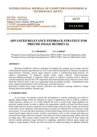 International Journal of Computer Engineering and Technology (IJCET), ISSN 0976-6367(Print),
ISSN 0976 - 6375(Online), Volume 6, Issue 1, January (2015), pp. 61-71© IAEME
61
ADVANCED RELEVANCE FEEDBACK STRATEGY FOR
PRECISE IMAGE RETRIEVAL
A. A. Khodaskara
, S. A. Ladhakeb
a
Computer Science and Engineering Department, SIPNA COET, Amravati, Maharashtra, India
b
Computer Science and Engineering Department, SIPNA COET, Amravati, Maharashtra, India
ABSTRACT
Relevance feedback is effective technique for bridging the semantic gap in image retrieval
which diminish semantic gap between low-level visual features and high-level semantic concepts for
image retrieval. Currently, crucial image retrieval system is content-based image retrieval. To
improve performance of proposed content based image retrieval system, automatic
relevance feedback technique is proposed which based on inductive learning involve inductive
concept learning by decision tree. We implement and tested proposed image retrieval system which
refine the retrieval result as per user requirement until get required accuracy. Experimental result
shows improved performance in term of precision, recall and accuracy.
Keywords: Content based image retrieval, Decision tree, Inductive learning, Inductive concept
learning, Relevance feedback, Semantic gap.
1. INTRODUCTION
As we know, an immense growth and development in internet technology give birth to
gigantic digital images which are exploited in variety of applications such as medical, academic,
virtual museums, military etc. it is really difficult for users to search large image databases for
particular required image. In order to address this requirement, initially text based and then content
based image retrieval system is proposed. In text based image retrieval system, images are retrieved
on the basic of text annotation. Text based retrieval systems are suffered from low precision, recall
and accuracy. To overcome these limitations, Content based image retrieval system is introduced. In
content based image retrieval system, initially visual features such as color, texture and shape are
extracted from images and store in feature vector which are used to represent image. When user fired
an image query, then a query model converts the image into a feature vector of query image and
retrieval module performs image retrieval by computing similarities between query image and
images in image database. Finally, the retrieval results are ranked according to computed similarity
INTERNATIONAL JOURNAL OF COMPUTER ENGINEERING &
TECHNOLOGY (IJCET)
ISSN 0976 – 6367(Print)
ISSN 0976 – 6375(Online)
Volume 6, Issue 1, January (2015), pp. 61-71
© IAEME: www.iaeme.com/IJCET.asp
Journal Impact Factor (2015): 8.9958 (Calculated by GISI)
www.jifactor.com
IJCET
© I A E M E
 