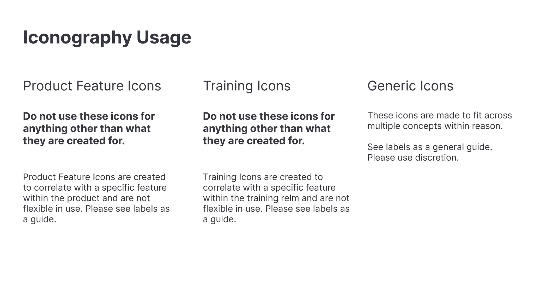 Iconography Usage Product Feature Icons Do not use these icons for anything other than what they are created for. Product Feature Icons are created to correlate with a specific feature within the product and are not flexible in use. Please see labels as a guide. Generic Icons These icons are made to fit across multiple concepts within reason. See labels as a general guide. Please use discretion. Training Icons Do not use these icons for anything other than what they are created for. Training Icons are created to correlate with a specific feature within the training relm and are not flexible in use. Please see labels as a guide. 