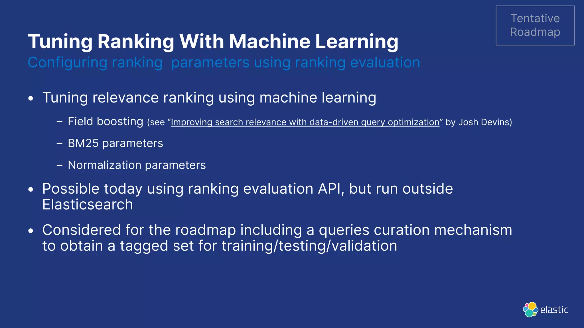 Tuning Ranking With Machine Learning Configuring ranking parameters using ranking evaluation • Tuning relevance ranking using machine learning – Field boosting (see “Improving search relevance with data-driven query optimization” by Josh Devins) – BM25 parameters – Normalization parameters • Possible today using ranking evaluation API, but run outside Elasticsearch • Considered for the roadmap including a queries curation mechanism to obtain a tagged set for training/testing/validation Tentative Roadmap 