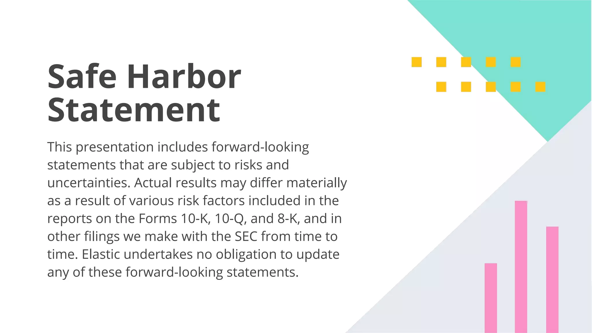 47 Safe Harbor Statement This presentation includes forward-looking statements that are subject to risks and uncertainties. Actual results may diﬀer materially as a result of various risk factors included in the reports on the Forms 10-K, 10-Q, and 8-K, and in other ﬁlings we make with the SEC from time to time. Elastic undertakes no obligation to update any of these forward-looking statements. 