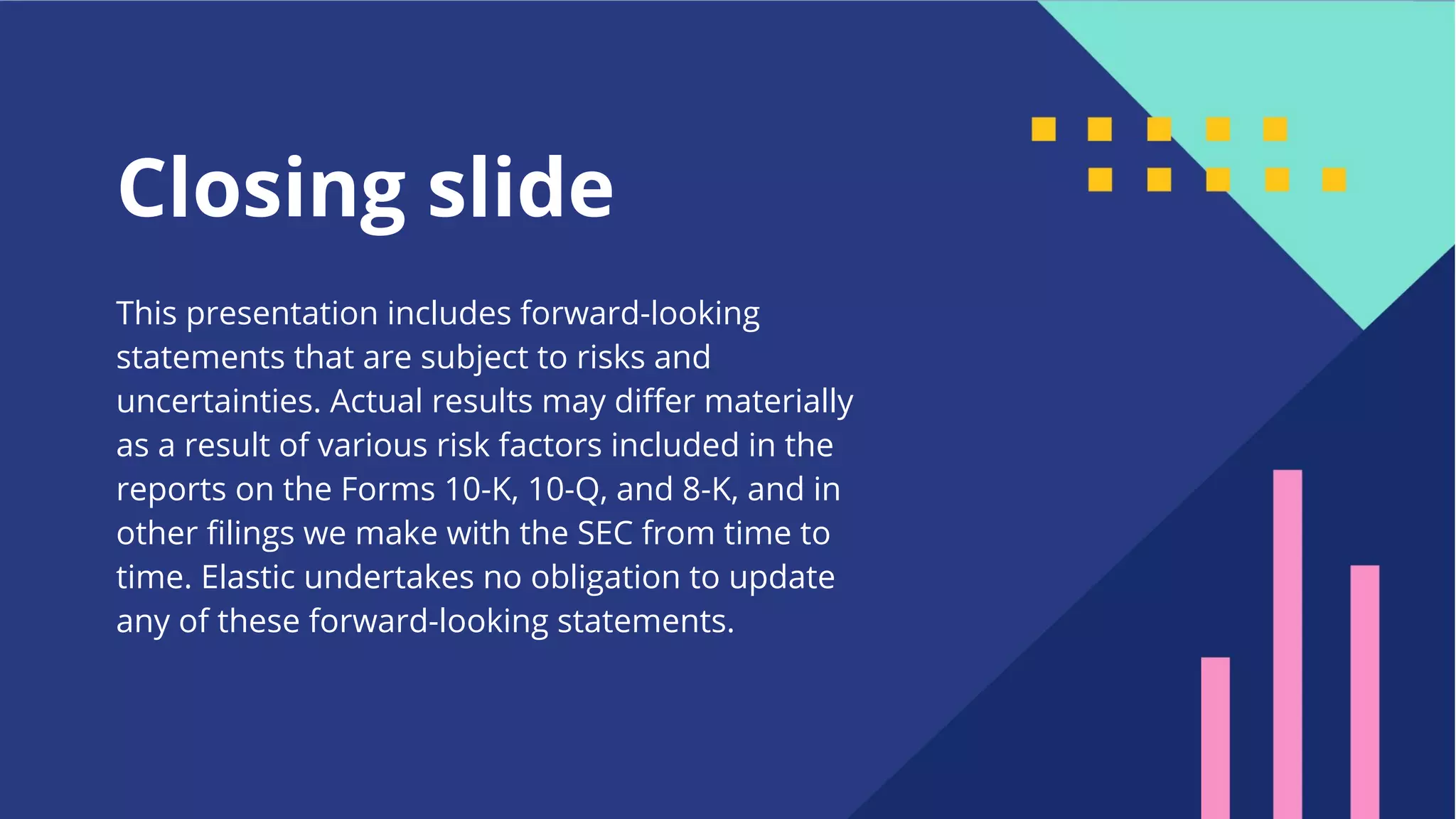 48 Closing slide This presentation includes forward-looking statements that are subject to risks and uncertainties. Actual results may diﬀer materially as a result of various risk factors included in the reports on the Forms 10-K, 10-Q, and 8-K, and in other ﬁlings we make with the SEC from time to time. Elastic undertakes no obligation to update any of these forward-looking statements. 