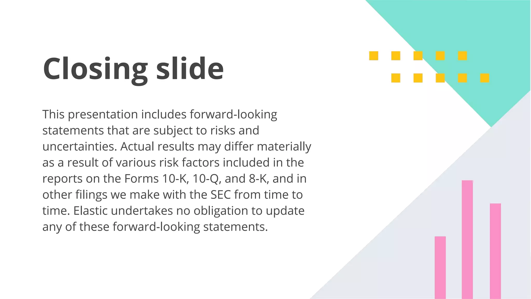 49 Closing slide This presentation includes forward-looking statements that are subject to risks and uncertainties. Actual results may diﬀer materially as a result of various risk factors included in the reports on the Forms 10-K, 10-Q, and 8-K, and in other ﬁlings we make with the SEC from time to time. Elastic undertakes no obligation to update any of these forward-looking statements. 