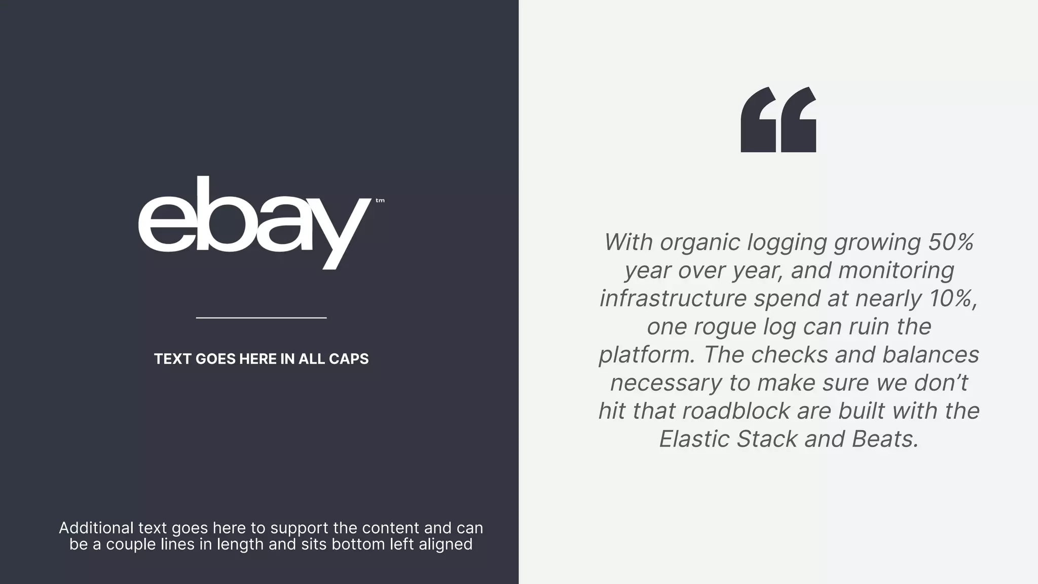 78 With organic logging growing 50% year over year, and monitoring infrastructure spend at nearly 10%, one rogue log can ruin the platform. The checks and balances necessary to make sure we don’t hit that roadblock are built with the Elastic Stack and Beats. TEXT GOES HERE IN ALL CAPS Additional text goes here to support the content and can be a couple lines in length and sits bottom left aligned 