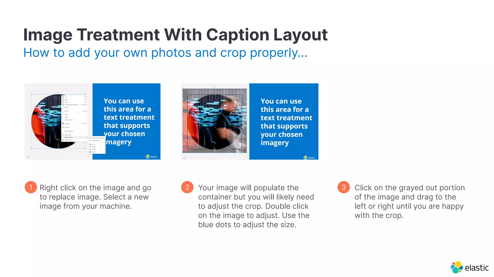 Image Treatment With Caption Layout How to add your own photos and crop properly… Your image will populate the container but you will likely need to adjust the crop. Double click on the image to adjust. Use the blue dots to adjust the size. Click on the grayed out portion of the image and drag to the left or right until you are happy with the crop. 1 2 3 Right click on the image and go to replace image. Select a new image from your machine. 