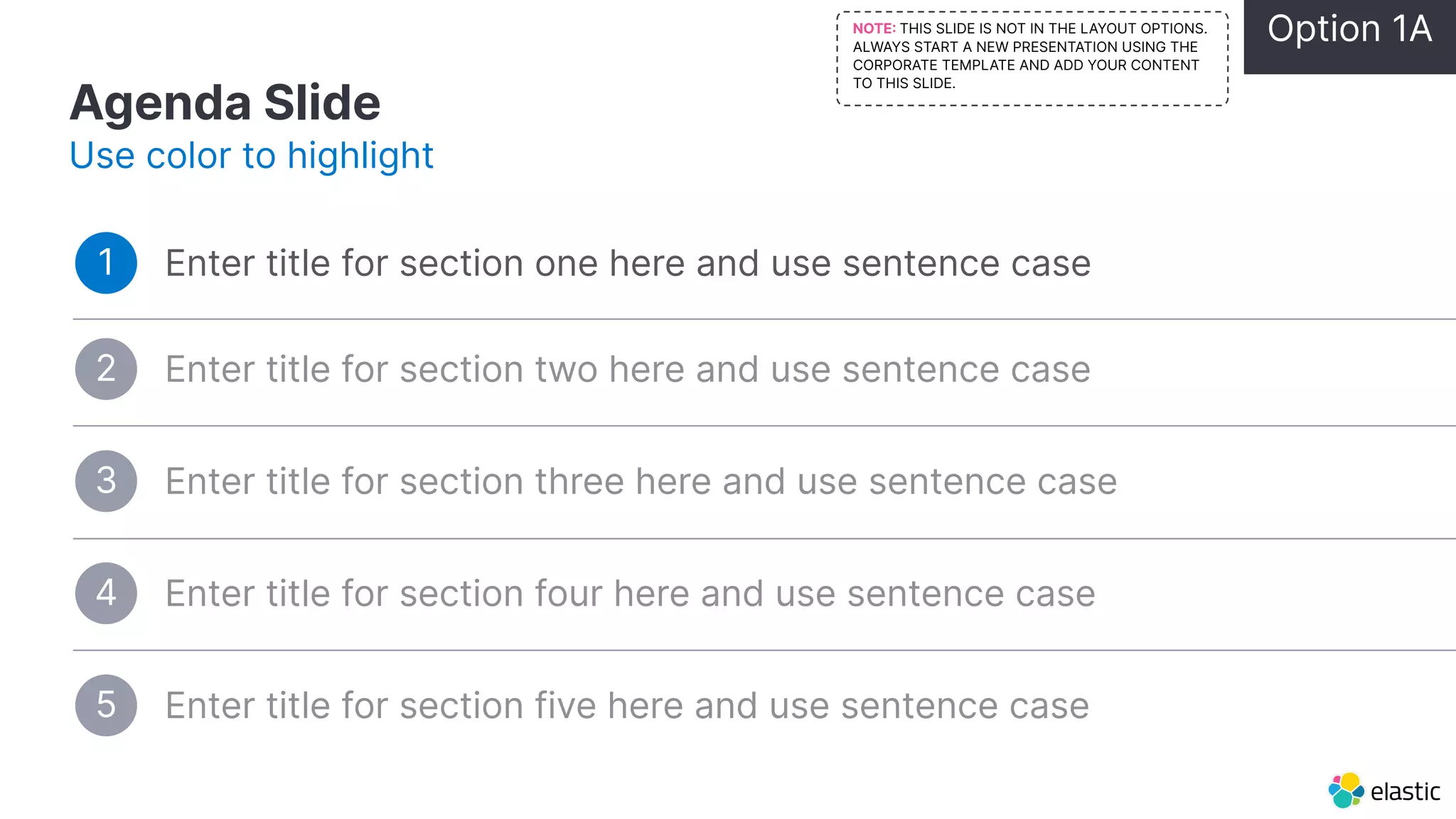 Agenda Slide Use color to highlight Enter title for section one here and use sentence case 1 Enter title for section three here and use sentence case 3 Enter title for section four here and use sentence case 4 Enter title for section five here and use sentence case 5 Enter title for section two here and use sentence case 2 Option 1A NOTE THIS SLIDE IS NOT IN THE LAYOUT OPTIONS. ALWAYS START A NEW PRESENTATION USING THE CORPORATE TEMPLATE AND ADD YOUR CONTENT TO THIS SLIDE. 