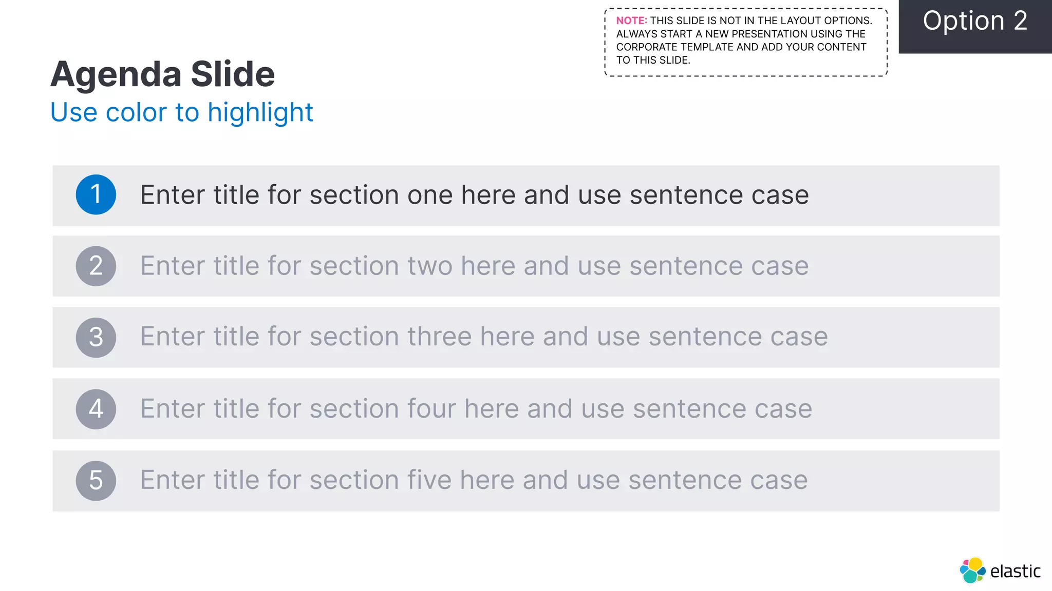 Agenda Slide Use color to highlight Enter title for section one here and use sentence case Enter title for section two here and use sentence case Enter title for section three here and use sentence case Enter title for section four here and use sentence case Enter title for section five here and use sentence case 1 2 3 4 5 Option 2 NOTE THIS SLIDE IS NOT IN THE LAYOUT OPTIONS. ALWAYS START A NEW PRESENTATION USING THE CORPORATE TEMPLATE AND ADD YOUR CONTENT TO THIS SLIDE. 