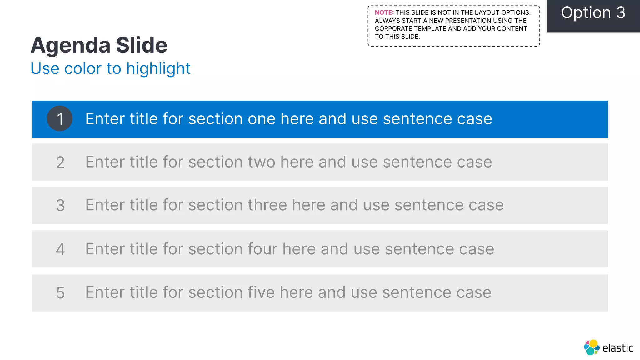 Agenda Slide Use color to highlight Enter title for section one here and use sentence case Enter title for section two here and use sentence case Enter title for section three here and use sentence case Enter title for section four here and use sentence case Enter title for section five here and use sentence case 1 2 3 4 5 Option 3 NOTE THIS SLIDE IS NOT IN THE LAYOUT OPTIONS. ALWAYS START A NEW PRESENTATION USING THE CORPORATE TEMPLATE AND ADD YOUR CONTENT TO THIS SLIDE. 