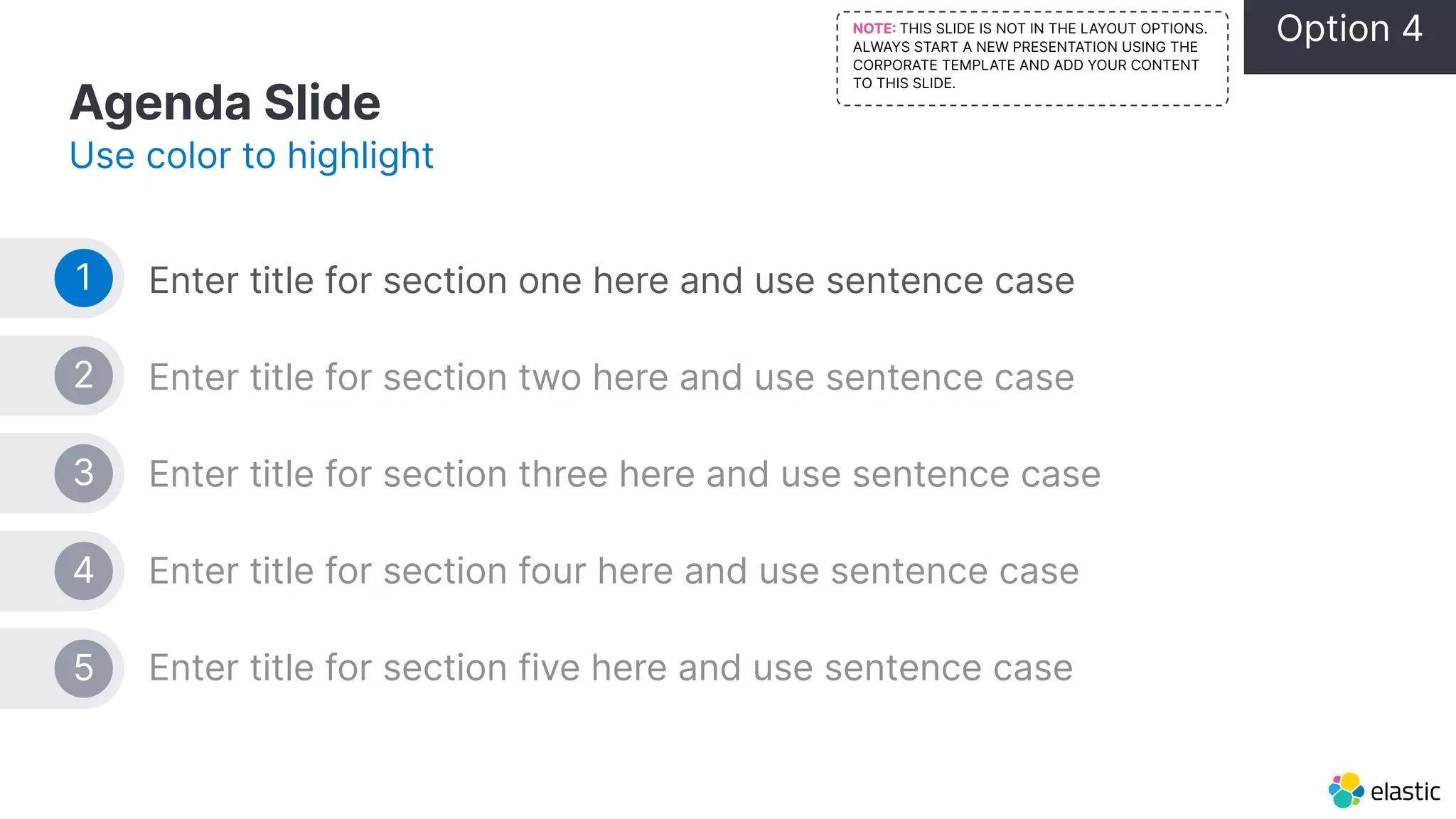 Agenda Slide Use color to highlight Enter title for section one here and use sentence case Enter title for section two here and use sentence case Enter title for section three here and use sentence case Enter title for section four here and use sentence case Enter title for section five here and use sentence case 1 2 3 4 5 Option 4 NOTE THIS SLIDE IS NOT IN THE LAYOUT OPTIONS. ALWAYS START A NEW PRESENTATION USING THE CORPORATE TEMPLATE AND ADD YOUR CONTENT TO THIS SLIDE. 