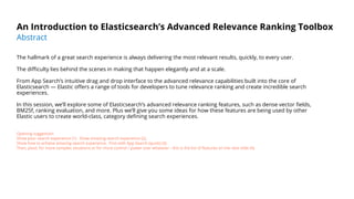 An Introduction to Elasticsearch’s Advanced Relevance Ranking Toolbox
The hallmark of a great search experience is always delivering the most relevant results, quickly, to every user.
The diﬃculty lies behind the scenes in making that happen elegantly and at a scale.
From App Search’s intuitive drag and drop interface to the advanced relevance capabilities built into the core of
Elasticsearch — Elastic oﬀers a range of tools for developers to tune relevance ranking and create incredible search
experiences.
In this session, we’ll explore some of Elasticsearch’s advanced relevance ranking features, such as dense vector ﬁelds,
BM25f, ranking evaluation, and more. Plus we’ll give you some ideas for how these features are being used by other
Elastic users to create world-class, category deﬁning search experiences.
Opening suggestion:
Show poor search experience (1). Show amazing search experience (2).
Show how to achieve amazing search experience. First with App Search (quick) (3).
Then, pivot, for more complex situations or for more control / power over whatever - this is the list of features on the next slide (4).
Abstract
 
