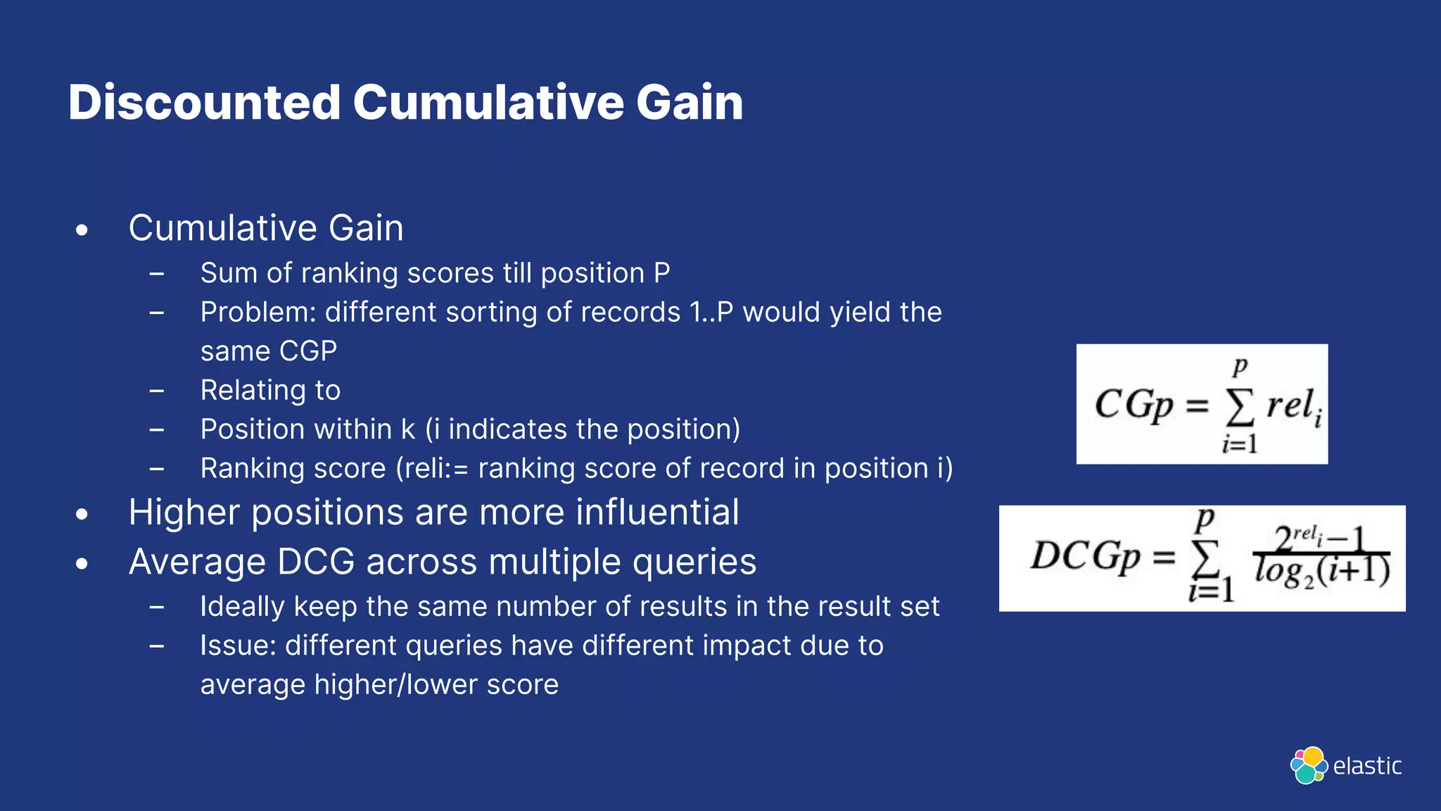 • Cumulative Gain
– Sum of ranking scores till position P
– Problem: different sorting of records 1..P would yield the
same CGP
– Relating to
– Position within k (i indicates the position)
– Ranking score (reli:= ranking score of record in position i)
• Higher positions are more influential
• Average DCG across multiple queries
– Ideally keep the same number of results in the result set
– Issue: different queries have different impact due to
average higher/lower score
Discounted Cumulative Gain
 
