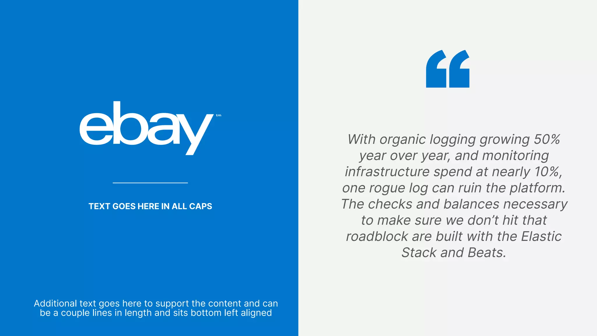 75
With organic logging growing 50%
year over year, and monitoring
infrastructure spend at nearly 10%,
one rogue log can ruin the platform.
The checks and balances necessary
to make sure we don’t hit that
roadblock are built with the Elastic
Stack and Beats.
TEXT GOES HERE IN ALL CAPS
Additional text goes here to support the content and can
be a couple lines in length and sits bottom left aligned
 