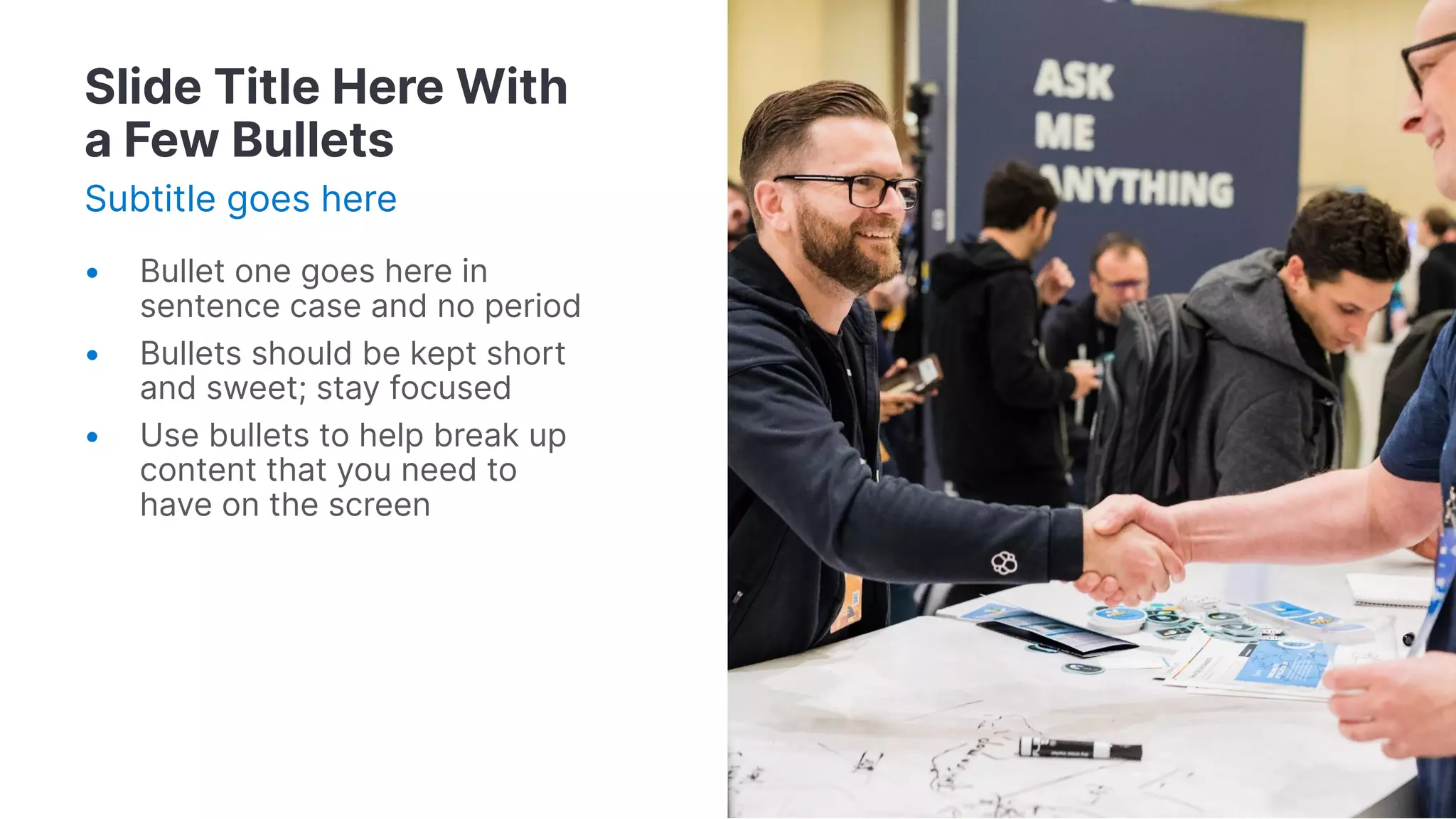 Slide Title Here With
a Few Bullets
Subtitle goes here
• Bullet one goes here in
sentence case and no period
• Bullets should be kept short
and sweet; stay focused
• Use bullets to help break up
content that you need to
have on the screen
 