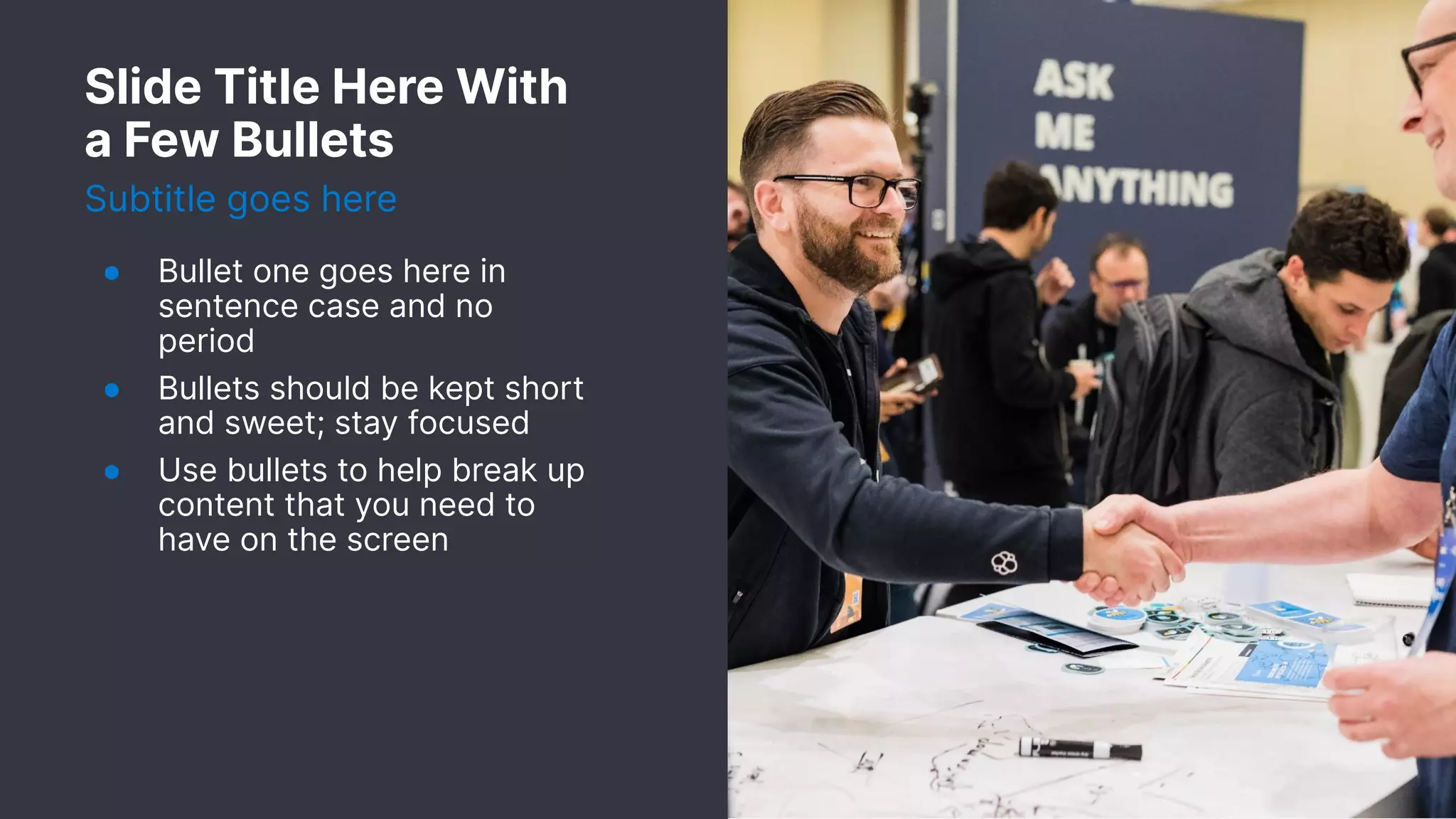 Slide Title Here With
a Few Bullets
Subtitle goes here
● Bullet one goes here in
sentence case and no
period
● Bullets should be kept short
and sweet; stay focused
● Use bullets to help break up
content that you need to
have on the screen
 