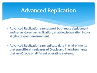  Advanced Replication can support both mass deployment
and server-to-server replication, enabling integration into a
single coherent environment.
 Advanced Replication can replicate data in environments
that use different releases of Oracle and in environments
that run Oracle on different operating systems.
Advanced Replication
 