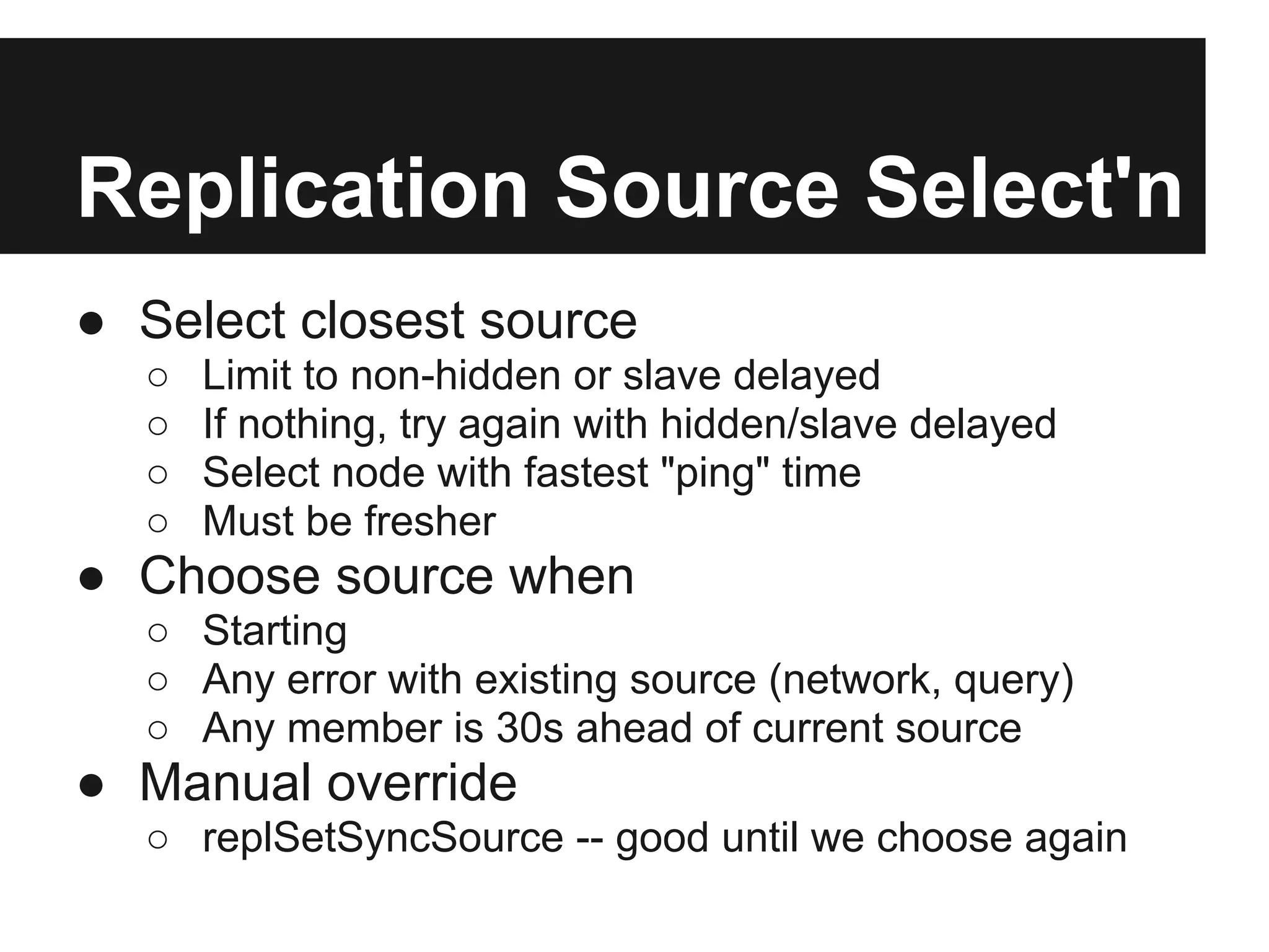 Replication Source Select'n
● Select closest source
○ Limit to non-hidden or slave delayed
○ If nothing, try again with hidden/slave delayed
○ Select node with fastest "ping" time
○ Must be fresher
● Choose source when
○ Starting
○ Any error with existing source (network, query)
○ Any member is 30s ahead of current source
● Manual override
○ replSetSyncSource -- good until we choose again
 