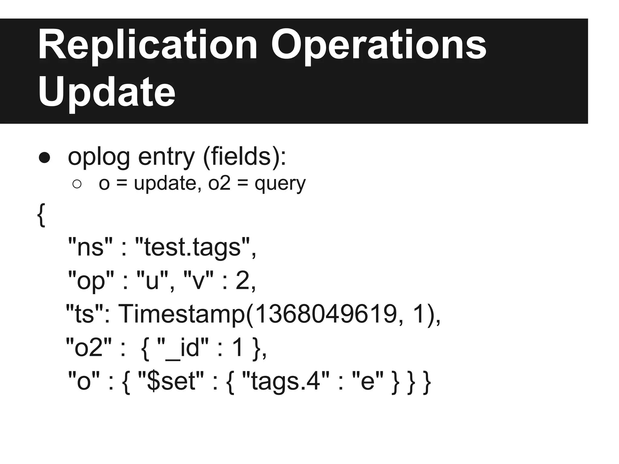 Replication Operations
Update
● oplog entry (fields):
○ o = update, o2 = query
{
"ns" : "test.tags",
"op" : "u", "v" : 2,
"ts": Timestamp(1368049619, 1),
"o2" : { "_id" : 1 },
"o" : { "$set" : { "tags.4" : "e" } } }
 