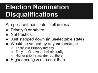Election Nomination
Disqualifications
A replica will nominate itself unless:
● Priority:0 or arbiter
● Not freshest
● Just stepped down (in unelectable state)
● Would be vetoed by anyone because
○ There is a Primary already
○ They don't have us in their config
○ Higher priority member out there
● Higher config version out there
 
