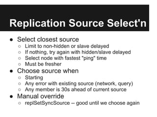 Replication Source Select'n
● Select closest source
○ Limit to non-hidden or slave delayed
○ If nothing, try again with hidden/slave delayed
○ Select node with fastest "ping" time
○ Must be fresher
● Choose source when
○ Starting
○ Any error with existing source (network, query)
○ Any member is 30s ahead of current source
● Manual override
○ replSetSyncSource -- good until we choose again
 